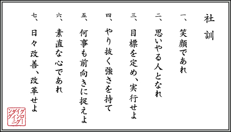社訓　１、笑顔であれ。２、思いやる人となれ。３、目標を定め実行せよ。４、やり抜く強さを持て。５、何事も前向きに捉えよ。６、素直な心であれ。７、日々改善、改革せよ。